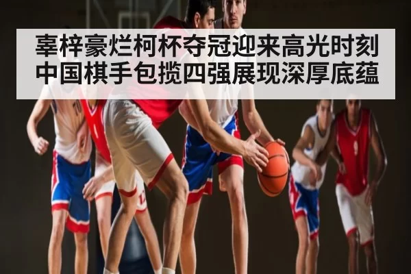 辜梓豪烂柯杯夺冠迎来高光时刻 中国棋手包揽四强展现深厚底蕴